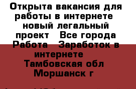 Открыта вакансия для работы в интернете, новый легальный проект - Все города Работа » Заработок в интернете   . Тамбовская обл.,Моршанск г.